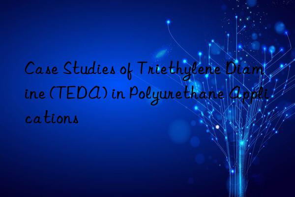 Case Studies of Triethylene Diamine (TEDA) in Polyurethane Applications