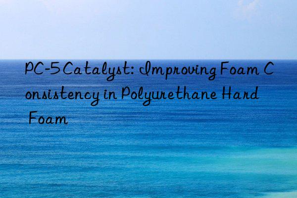 PC-5 Catalyst: Improving Foam Consistency in Polyurethane Hard Foam