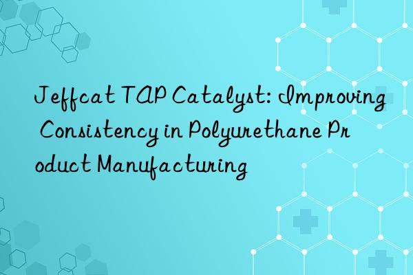 Jeffcat TAP Catalyst: Improving Consistency in Polyurethane Product Manufacturing