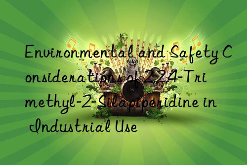 Environmental and Safety Considerations of 2,2,4-Trimethyl-2-Silapiperidine in Industrial Use