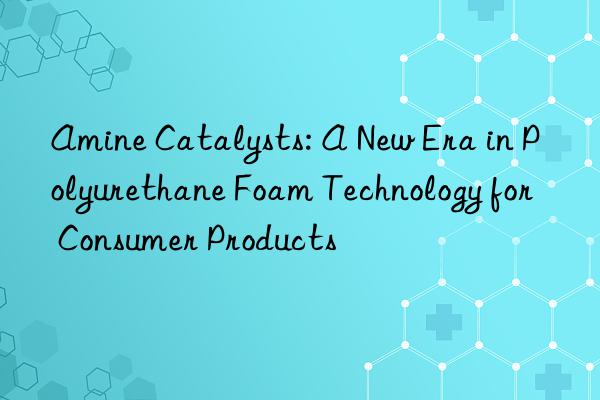 Amine Catalysts: A New Era in Polyurethane Foam Technology for Consumer Products