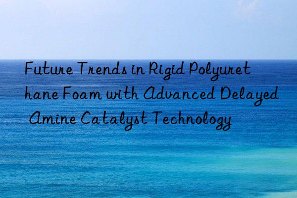Future Trends in Rigid Polyurethane Foam with Advanced Delayed Amine Catalyst Technology