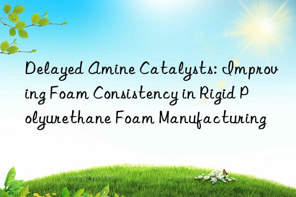 Delayed Amine Catalysts: Improving Foam Consistency in Rigid Polyurethane Foam Manufacturing