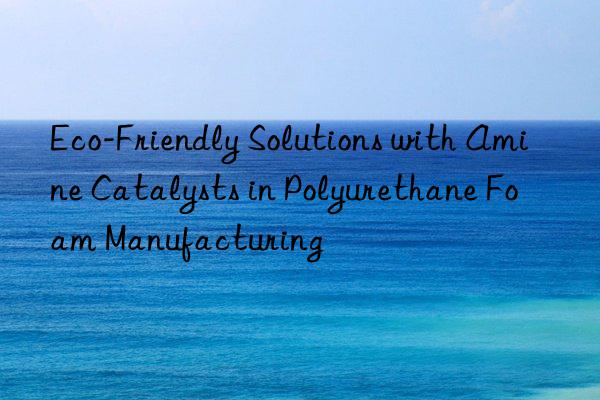 Eco-Friendly Solutions with Amine Catalysts in Polyurethane Foam Manufacturing