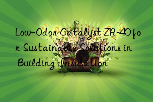 Low-Odor Catalyst ZR-40 for Sustainable Solutions in Building Insulation