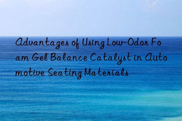 Advantages of Using Low-Odor Foam Gel Balance Catalyst in Automotive Seating Materials