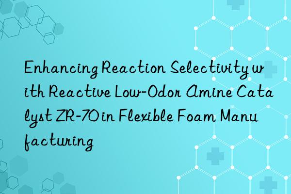 Enhancing Reaction Selectivity with Reactive Low-Odor Amine Catalyst ZR-70 in Flexible Foam Manufacturing