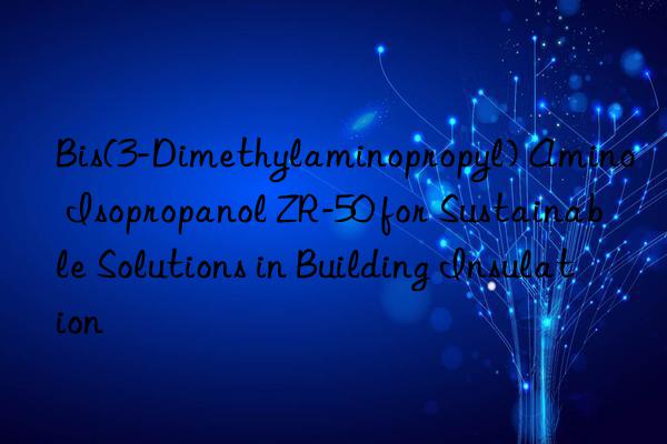 Bis(3-Dimethylaminopropyl) Amino Isopropanol ZR-50 for Sustainable Solutions in Building Insulation