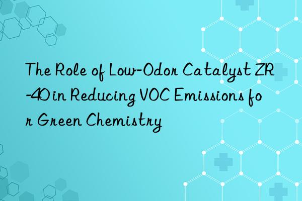 The Role of Low-Odor Catalyst ZR-40 in Reducing VOC Emissions for Green Chemistry