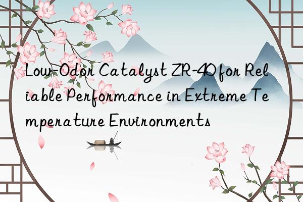 Low-Odor Catalyst ZR-40 for Reliable Performance in Extreme Temperature Environments
