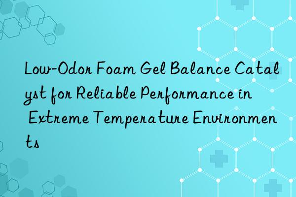 Low-Odor Foam Gel Balance Catalyst for Reliable Performance in Extreme Temperature Environments