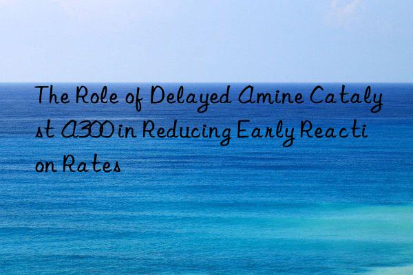 The Role of Delayed Amine Catalyst A300 in Reducing Early Reaction Rates