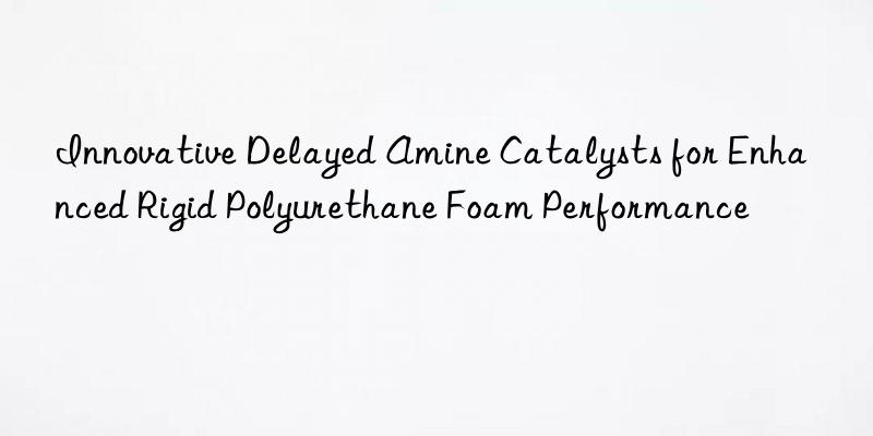 Innovative Delayed Amine Catalysts for Enhanced Rigid Polyurethane Foam Performance