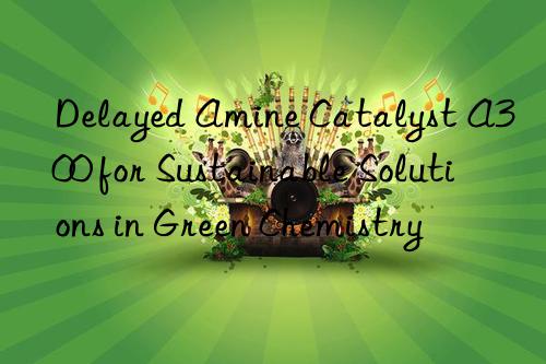 Delayed Amine Catalyst A300 for Sustainable Solutions in Green Chemistry