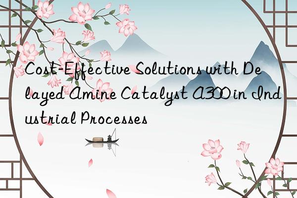 Cost-Effective Solutions with Delayed Amine Catalyst A300 in Industrial Processes