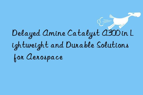 Delayed Amine Catalyst A300 in Lightweight and Durable Solutions for Aerospace