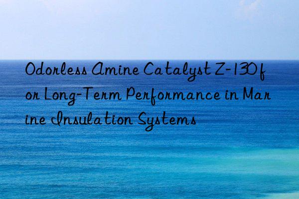 Odorless Amine Catalyst Z-130 for Long-Term Performance in Marine Insulation Systems