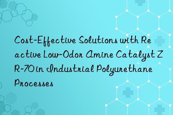 Cost-Effective Solutions with Reactive Low-Odor Amine Catalyst ZR-70 in Industrial Polyurethane Processes