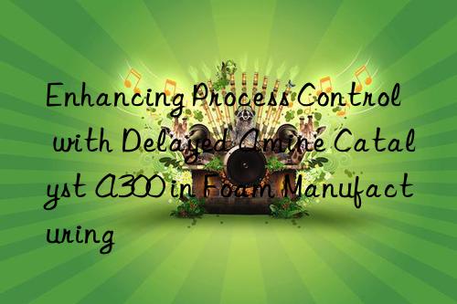 Enhancing Process Control with Delayed Amine Catalyst A300 in Foam Manufacturing
