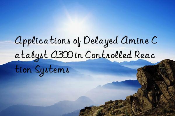 Applications of Delayed Amine Catalyst A300 in Controlled Reaction Systems