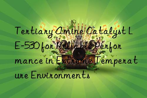Tertiary Amine Catalyst LE-530 for Reliable Performance in Extreme Temperature Environments