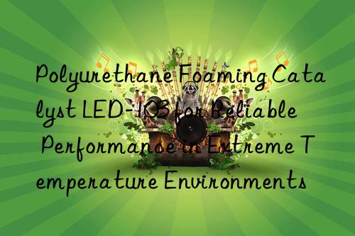 Polyurethane Foaming Catalyst LED-103 for Reliable Performance in Extreme Temperature Environments