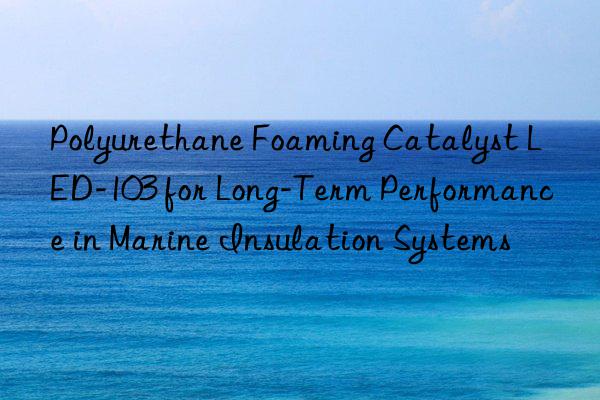 Polyurethane Foaming Catalyst LED-103 for Long-Term Performance in Marine Insulation Systems