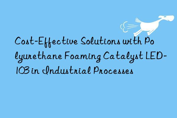 Cost-Effective Solutions with Polyurethane Foaming Catalyst LED-103 in Industrial Processes