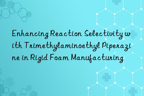 Enhancing Reaction Selectivity with Trimethylaminoethyl Piperazine in Rigid Foam Manufacturing