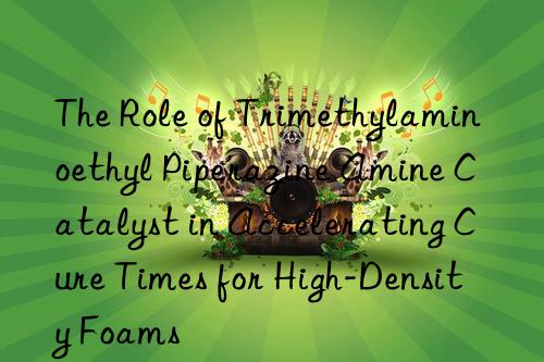 The Role of Trimethylaminoethyl Piperazine Amine Catalyst in Accelerating Cure Times for High-Density Foams