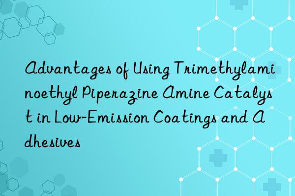 Advantages of Using Trimethylaminoethyl Piperazine Amine Catalyst in Low-Emission Coatings and Adhesives
