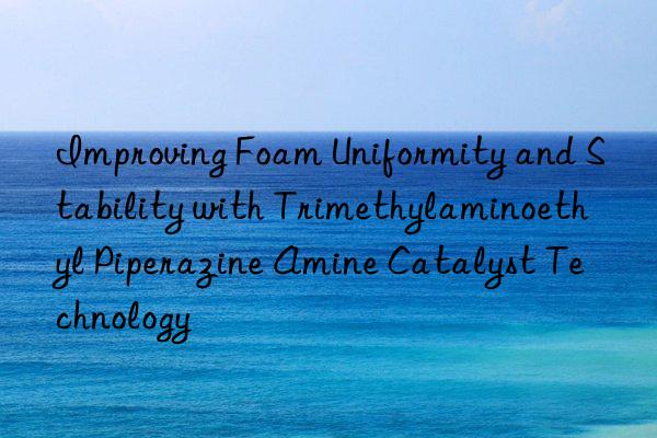 Improving Foam Uniformity and Stability with Trimethylaminoethyl Piperazine Amine Catalyst Technology