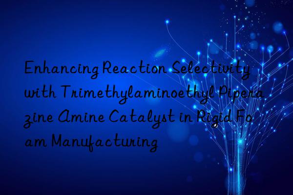 Enhancing Reaction Selectivity with Trimethylaminoethyl Piperazine Amine Catalyst in Rigid Foam Manufacturing