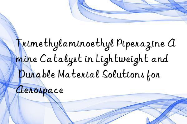 Trimethylaminoethyl Piperazine Amine Catalyst in Lightweight and Durable Material Solutions for Aerospace