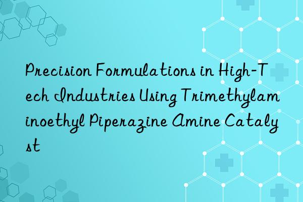 Precision Formulations in High-Tech Industries Using Trimethylaminoethyl Piperazine Amine Catalyst