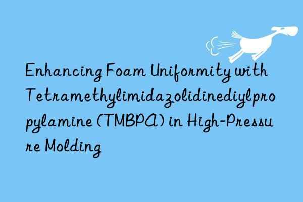 Enhancing Foam Uniformity with Tetramethylimidazolidinediylpropylamine (TMBPA) in High-Pressure Molding