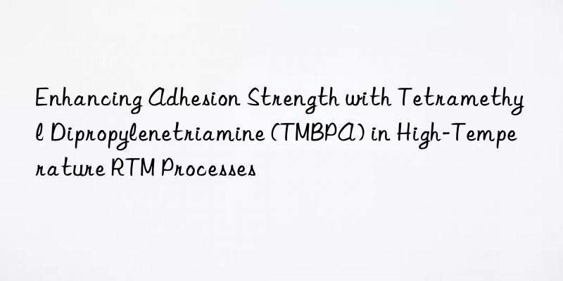 Enhancing Adhesion Strength with Tetramethyl Dipropylenetriamine (TMBPA) in High-Temperature RTM Processes
