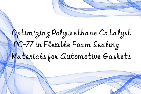 Optimizing Polyurethane Catalyst PC-77 in Flexible Foam Sealing Materials for Automotive Gaskets