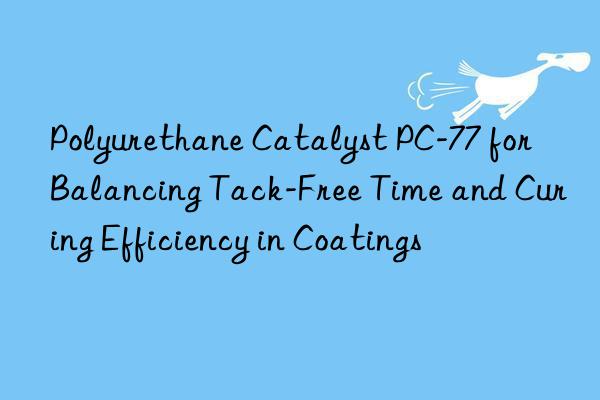 Polyurethane Catalyst PC-77 for Balancing Tack-Free Time and Curing Efficiency in Coatings