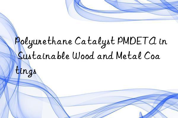 Polyurethane Catalyst PMDETA in Sustainable Wood and Metal Coatings