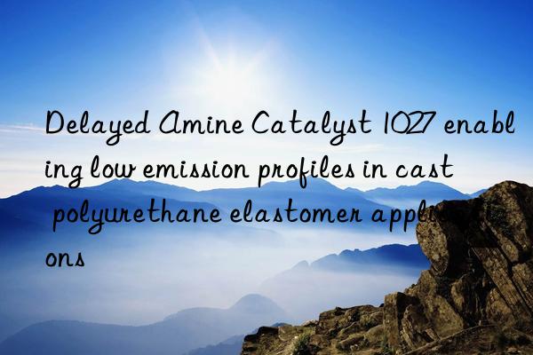Delayed Amine Catalyst 1027 enabling low emission profiles in cast polyurethane elastomer applications