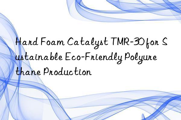 Hard Foam Catalyst TMR-30 for Sustainable Eco-Friendly Polyurethane Production