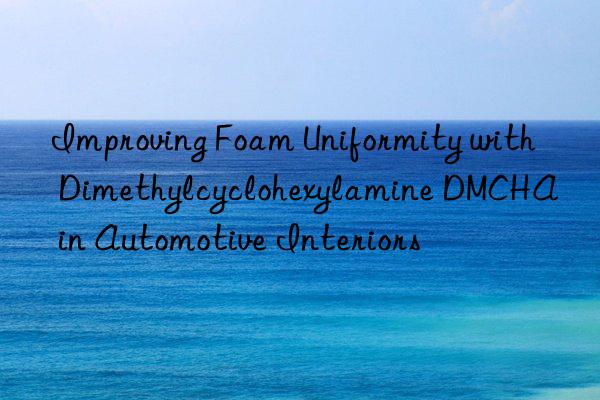 Improving Foam Uniformity with Dimethylcyclohexylamine DMCHA in Automotive Interiors
