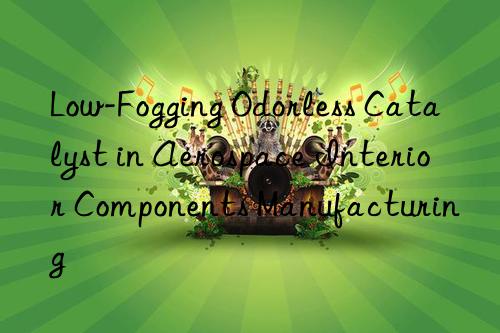 Low-Fogging Odorless Catalyst in Aerospace Interior Components Manufacturing