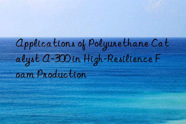 Applications of Polyurethane Catalyst A-300 in High-Resilience Foam Production