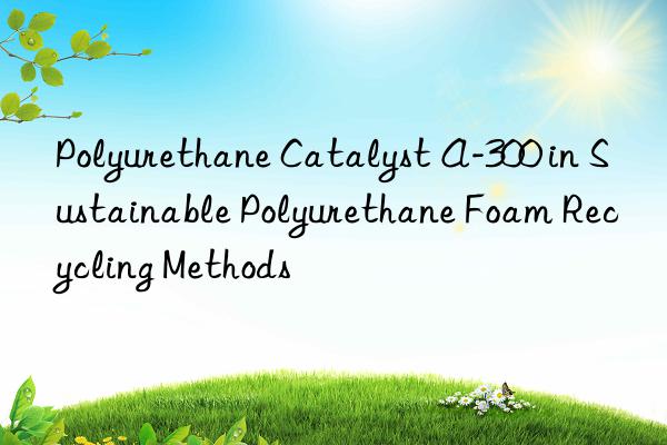 Polyurethane Catalyst A-300 in Sustainable Polyurethane Foam Recycling Methods