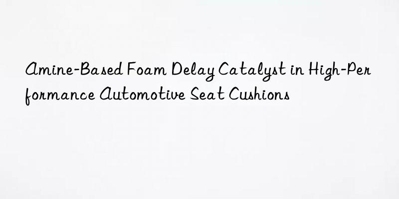 Amine-Based Foam Delay Catalyst in High-Performance Automotive Seat Cushions