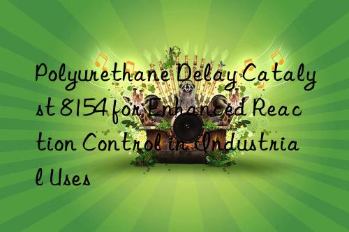 Polyurethane Delay Catalyst 8154 for Enhanced Reaction Control in Industrial Uses