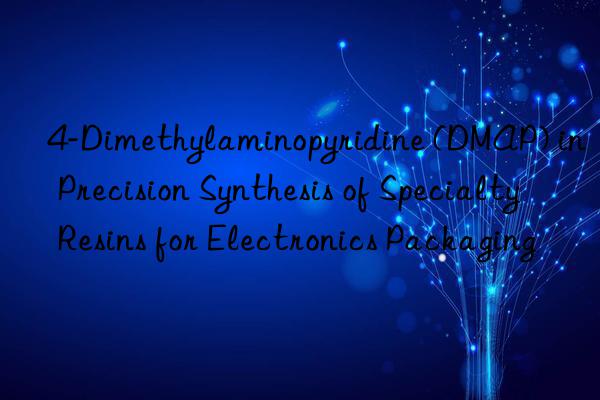 4-Dimethylaminopyridine (DMAP) in Precision Synthesis of Specialty Resins for Electronics Packaging