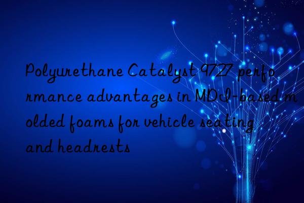 Polyurethane Catalyst 9727 performance advantages in MDI-based molded foams for vehicle seating and headrests